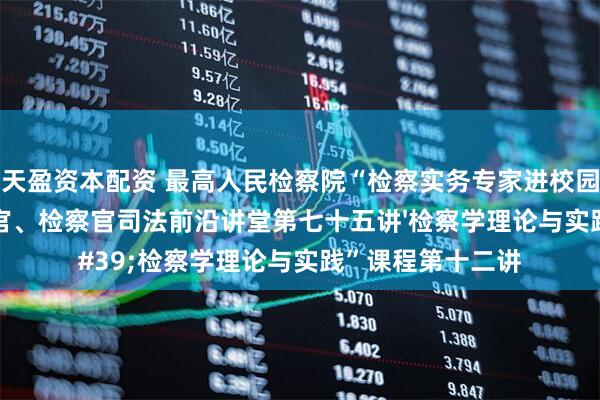 天盈资本配资 最高人民检察院“检察实务专家进校园”活动暨高级法官、检察官司法前沿讲堂第七十五讲'检察学理论与实践”课程第十二讲