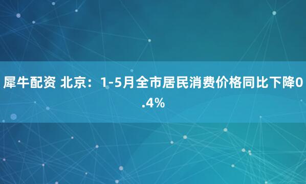 犀牛配资 北京：1-5月全市居民消费价格同比下降0.4%