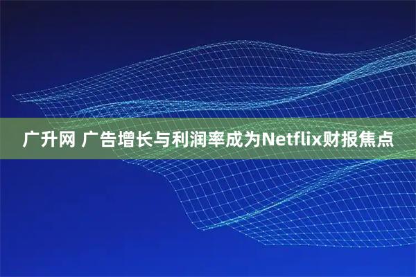 广升网 广告增长与利润率成为Netflix财报焦点