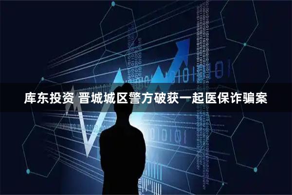 库东投资 晋城城区警方破获一起医保诈骗案