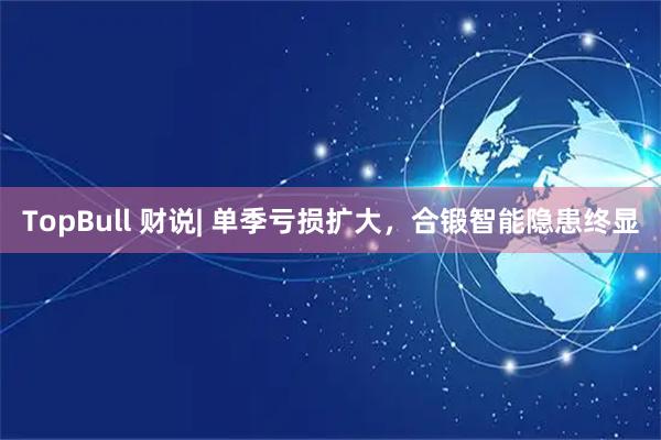 TopBull 财说| 单季亏损扩大，合锻智能隐患终显