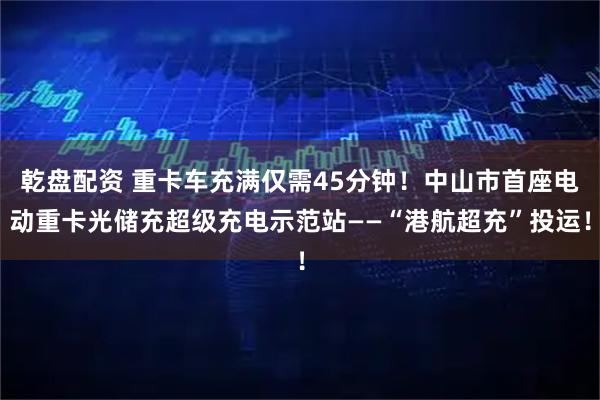 乾盘配资 重卡车充满仅需45分钟！中山市首座电动重卡光储充超级充电示范站——“港航超充”投运！