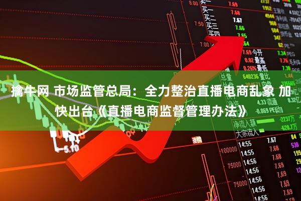 擒牛网 市场监管总局：全力整治直播电商乱象 加快出台《直播电商监督管理办法》