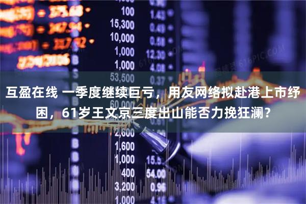 互盈在线 一季度继续巨亏，用友网络拟赴港上市纾困，61岁王文京三度出山能否力挽狂澜？