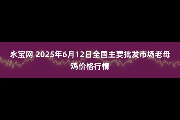 永宝网 2025年6月12日全国主要批发市场老母鸡价格行情