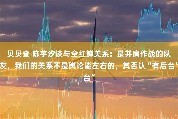 贝贝查 陈芋汐谈与全红婵关系：是并肩作战的队友，我们的关系不是舆论能左右的，其否认“有后台”