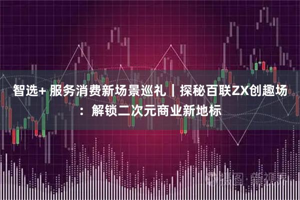 智选+ 服务消费新场景巡礼｜探秘百联ZX创趣场：解锁二次元商业新地标