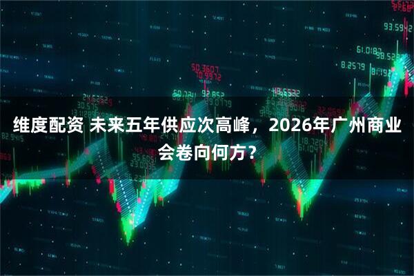 维度配资 未来五年供应次高峰,2026年广州商业会卷向何方?