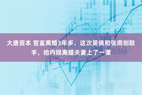 大唐资本 官宣离婚3年多,这次吴倩和张雨剑联手,给内娱离婚夫妻上了一课