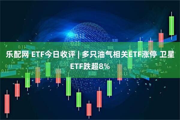 乐配网 ETF今日收评 | 多只油气相关ETF涨停 卫星ETF跌超8%