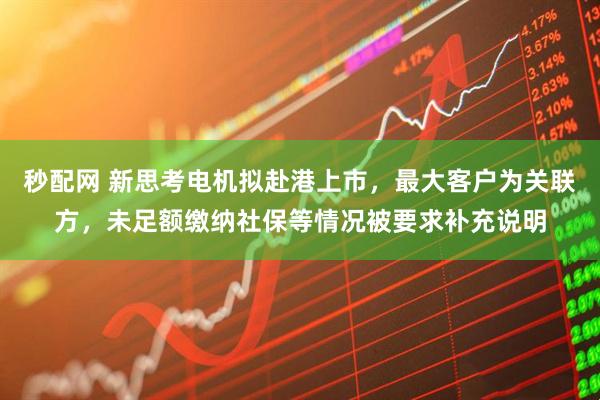 秒配网 新思考电机拟赴港上市,最大客户为关联方,未足额缴纳社保等情况被要求补充说明