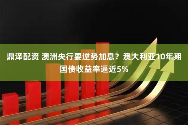 鼎泽配资 澳洲央行要逆势加息？澳大利亚10年期国债收益率逼近5%