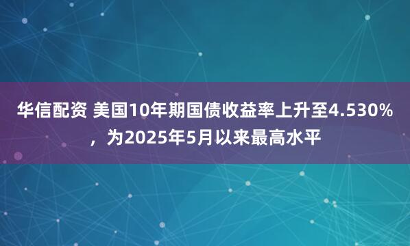 华信配资 美国10年期国债收益率上升至4.530%，为2025年5月以来最高水平