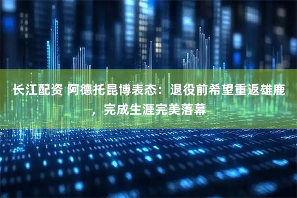 长江配资 阿德托昆博表态:退役前希望重返雄鹿,完成生涯完美落幕