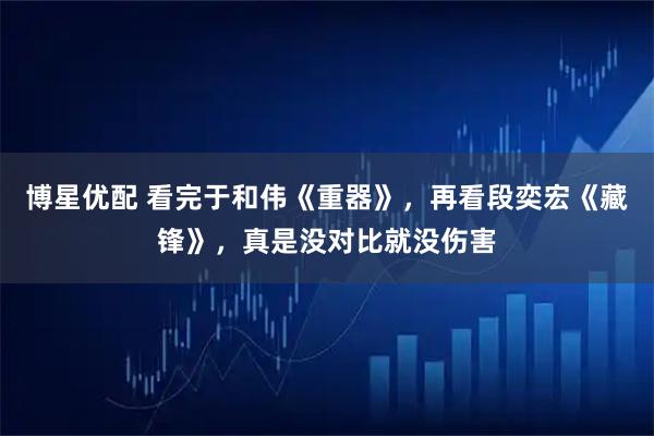 博星优配 看完于和伟《重器》，再看段奕宏《藏锋》，真是没对比就没伤害