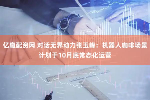 亿赢配资网 对话无界动力张玉峰：机器人咖啡场景计划于10月底常态化运营