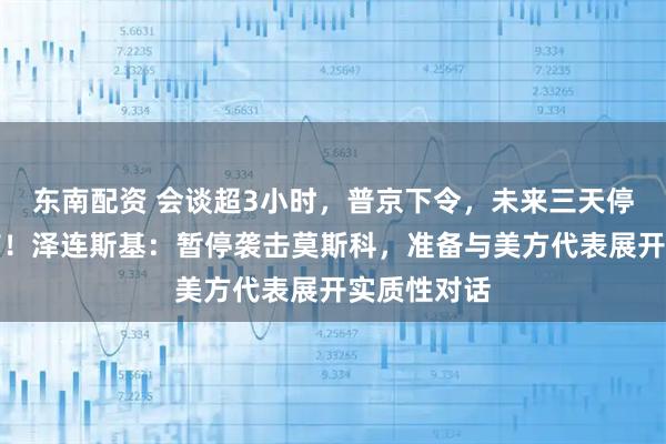 东南配资 会谈超3小时，普京下令，未来三天停止打击基辅！泽连斯基：暂停袭击莫斯科，准备与美方代表展开实质性对话